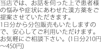 当店では、お話を伺った上で患者様の悩みや症状にあわせた漢方薬をご提案させていただきます。1日分から分包販売もいたしますので、安心してご利用いただけます。
お気軽にご相談下さい。