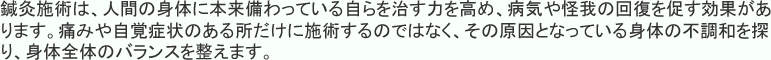 鍼灸施術は、人間の身体に本来備わっている自らを治す力を高め、病気や怪我の回復を促す効果があります。痛みや自覚症状のある所だけに施術するのではなく、その原因となっている身体の不調和を探り、身体全体のバランスを整えます。